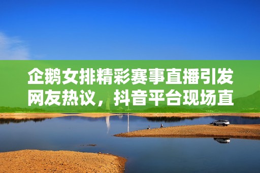 企鹅女排精彩赛事直播引发网友热议，抖音平台现场直播全程回放。