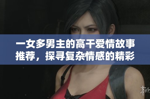 一女多男主的高干爱情故事推荐，探寻复杂情感的精彩小说