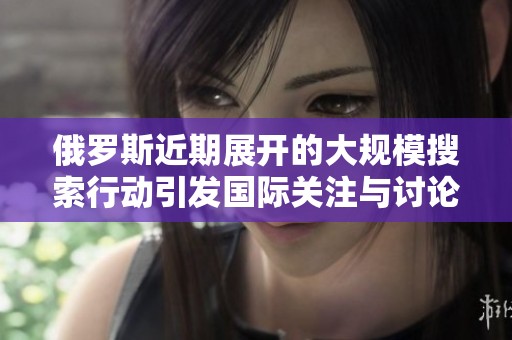 俄罗斯近期展开的大规模搜索行动引发国际关注与讨论