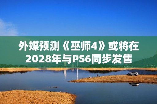 外媒预测《巫师4》或将在2028年与PS6同步发售