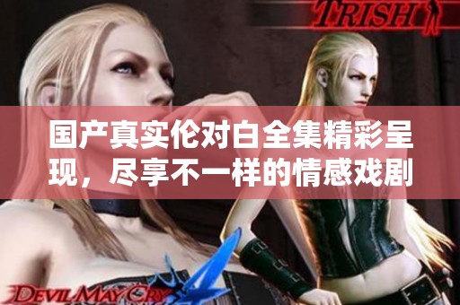 国产真实伦对白全集精彩呈现，尽享不一样的情感戏剧体验