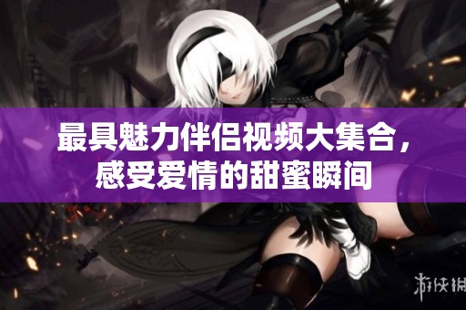 最具魅力伴侣视频大集合，感受爱情的甜蜜瞬间