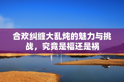 合欢纠缠大乱炖的魅力与挑战，究竟是福还是祸