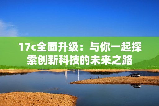 17c全面升级：与你一起探索创新科技的未来之路