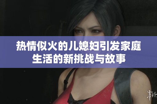 热情似火的儿媳妇引发家庭生活的新挑战与故事