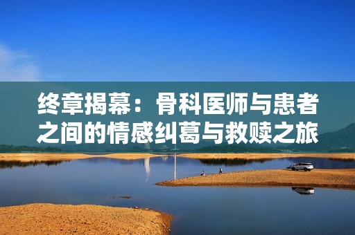 终章揭幕：骨科医师与患者之间的情感纠葛与救赎之旅