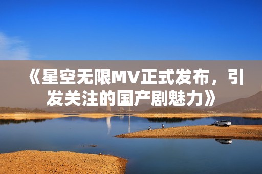 《星空无限MV正式发布，引发关注的国产剧魅力》