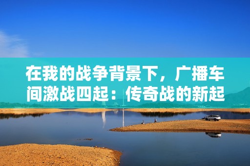 在我的战争背景下，广播车间激战四起：传奇战的新起点地图争夺战