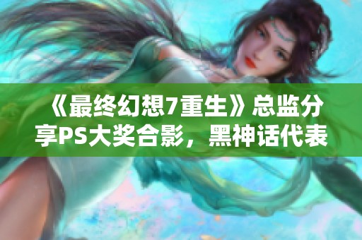 《最终幻想7重生》总监分享PS大奖合影，黑神话代表现身助阵