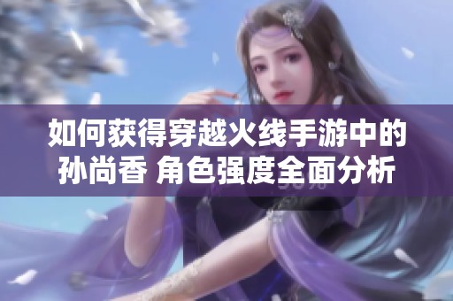 如何获得穿越火线手游中的孙尚香 角色强度全面分析