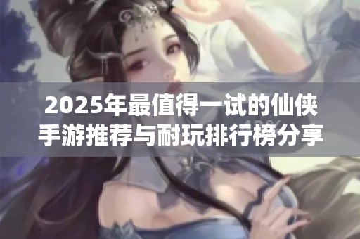 2025年最值得一试的仙侠手游推荐与耐玩排行榜分享