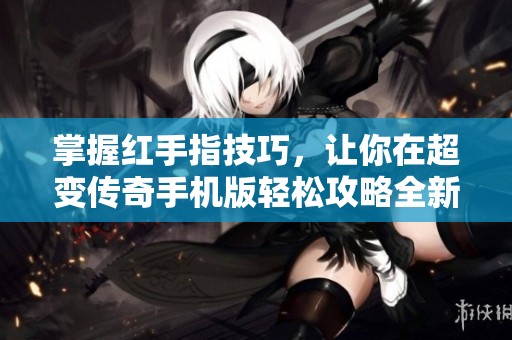 掌握红手指技巧，让你在超变传奇手机版轻松攻略全新冒险之旅
