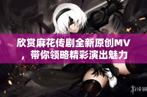 欣赏麻花传剧全新原创MV，带你领略精彩演出魅力