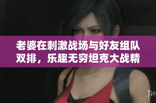 老婆在刺激战场与好友组队双排，乐趣无穷坦克大战精彩不断