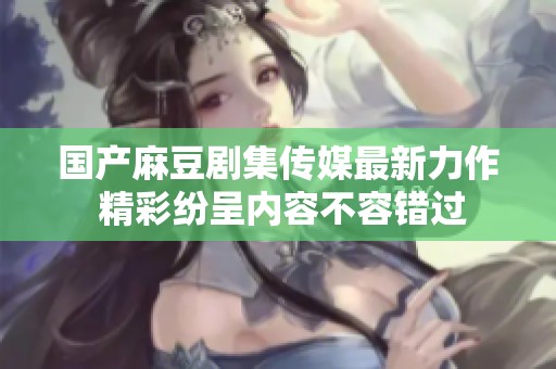 国产麻豆剧集传媒最新力作 精彩纷呈内容不容错过