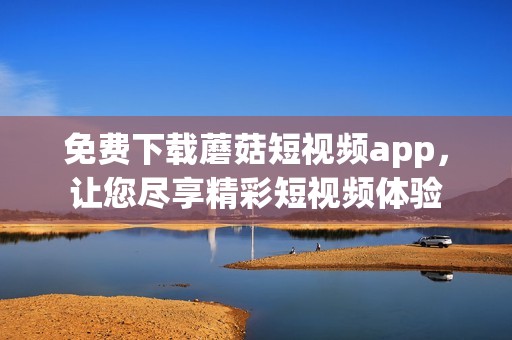 免费下载蘑菇短视频app，让您尽享精彩短视频体验