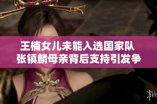 王楠女儿未能入选国家队 张镇麟母亲背后支持引发争议