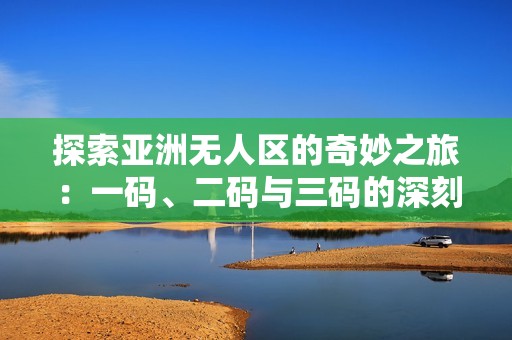 探索亚洲无人区的奇妙之旅：一码、二码与三码的深刻含义