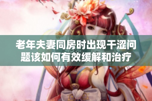 老年夫妻同房时出现干涩问题该如何有效缓解和治疗