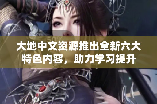 大地中文资源推出全新六大特色内容，助力学习提升