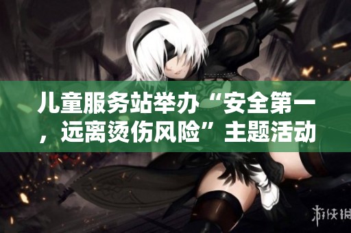 儿童服务站举办“安全第一，远离烫伤风险”主题活动活动