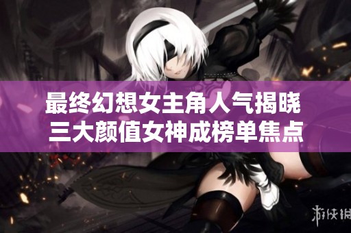 最终幻想女主角人气揭晓 三大颜值女神成榜单焦点
