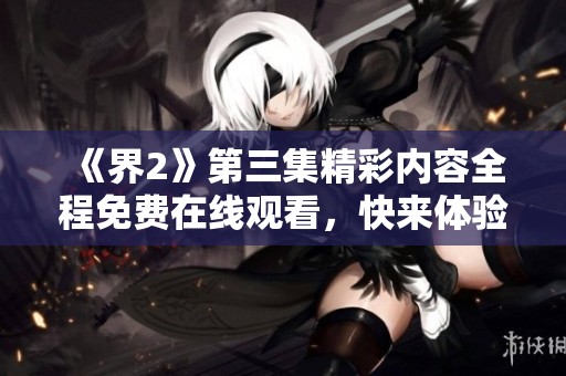 《界2》第三集精彩内容全程免费在线观看，快来体验！