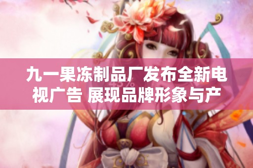 九一果冻制品厂发布全新电视广告 展现品牌形象与产品魅力
