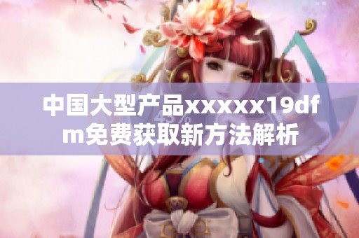 中国大型产品xxxxx19dfm免费获取新方法解析