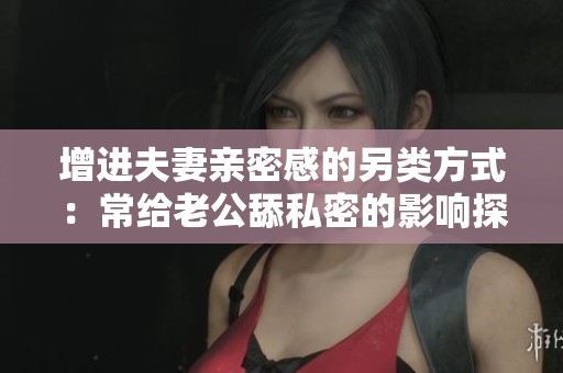 增进夫妻亲密感的另类方式：常给老公舔私密的影响探讨