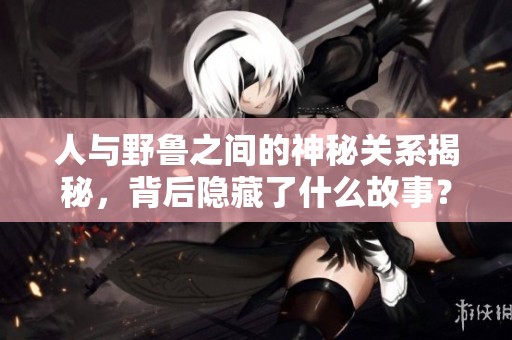 人与野鲁之间的神秘关系揭秘，背后隐藏了什么故事？