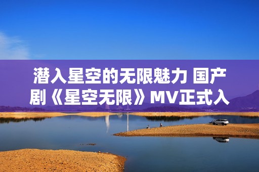 潜入星空的无限魅力 国产剧《星空无限》MV正式入选