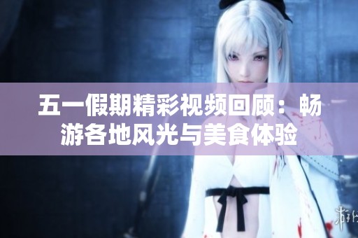 五一假期精彩视频回顾：畅游各地风光与美食体验