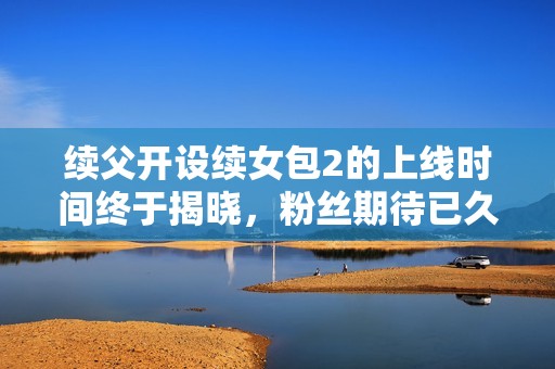 续父开设续女包2的上线时间终于揭晓，粉丝期待已久