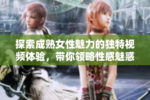 探索成熟女性魅力的独特视频体验，带你领略性感魅惑之旅
