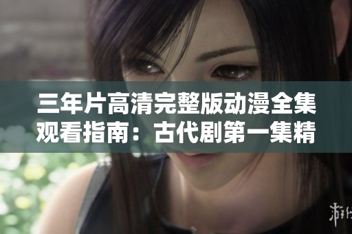 三年片高清完整版动漫全集观看指南：古代剧第一集精彩回顾