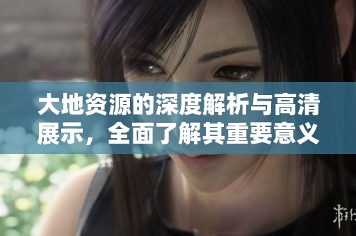 大地资源的深度解析与高清展示，全面了解其重要意义