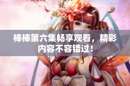 棒棒第六集畅享观看，精彩内容不容错过！