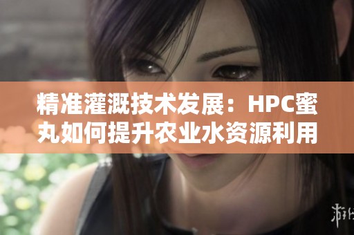 精准灌溉技术发展：HPC蜜丸如何提升农业水资源利用效率