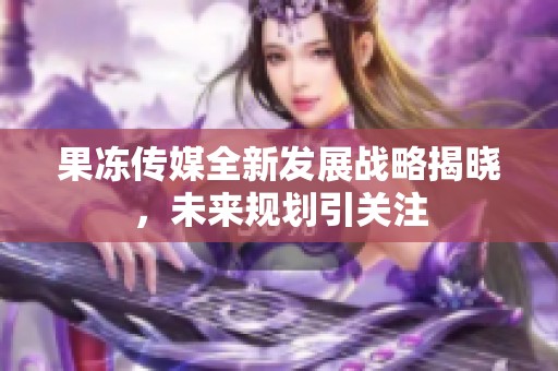 果冻传媒全新发展战略揭晓，未来规划引关注
