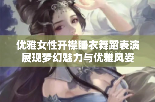 优雅女性开襟睡衣舞蹈表演展现梦幻魅力与优雅风姿