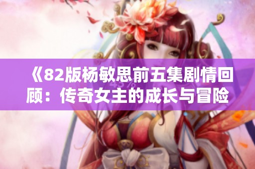 《82版杨敏思前五集剧情回顾：传奇女主的成长与冒险》