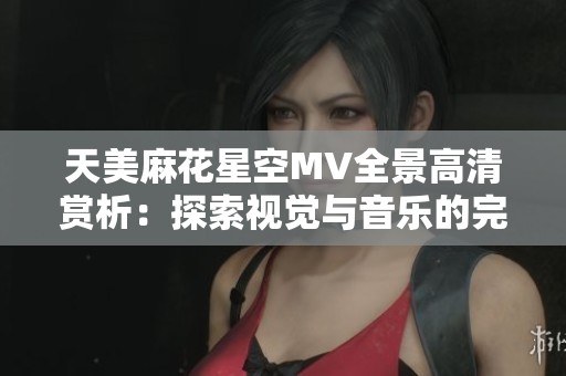 天美麻花星空MV全景高清赏析：探索视觉与音乐的完美融合