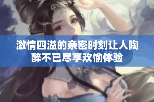激情四溢的亲密时刻让人陶醉不已尽享欢愉体验