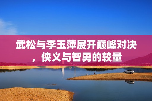 武松与李玉萍展开巅峰对决，侠义与智勇的较量
