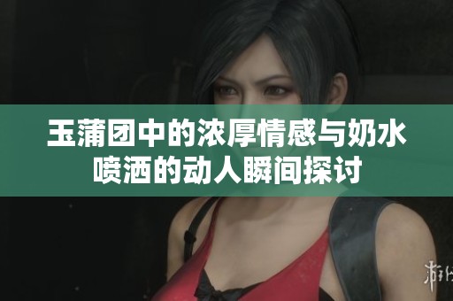 玉蒲团中的浓厚情感与奶水喷洒的动人瞬间探讨