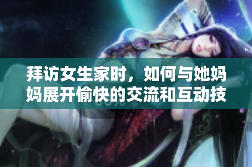 拜访女生家时，如何与她妈妈展开愉快的交流和互动技巧