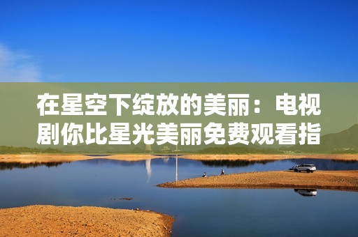 在星空下绽放的美丽：电视剧你比星光美丽免费观看指南