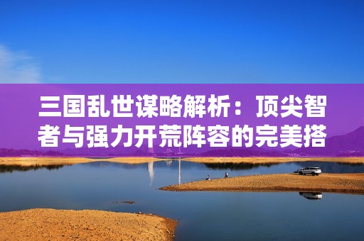 三国乱世谋略解析：顶尖智者与强力开荒阵容的完美搭配攻略