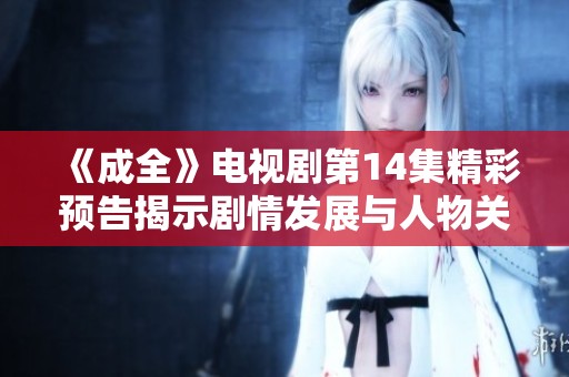 《成全》电视剧第14集精彩预告揭示剧情发展与人物关系变化